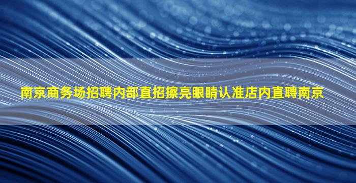 南京商务场招聘内部直招擦亮眼睛认准店内直聘南京